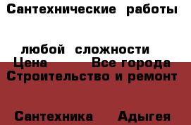 Сантехнические  работы   любой  сложности  › Цена ­ 100 - Все города Строительство и ремонт » Сантехника   . Адыгея респ.